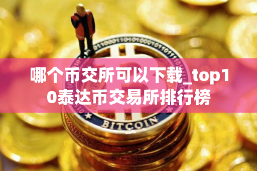 哪个币交所可以下载_top10泰达币交易所排行榜