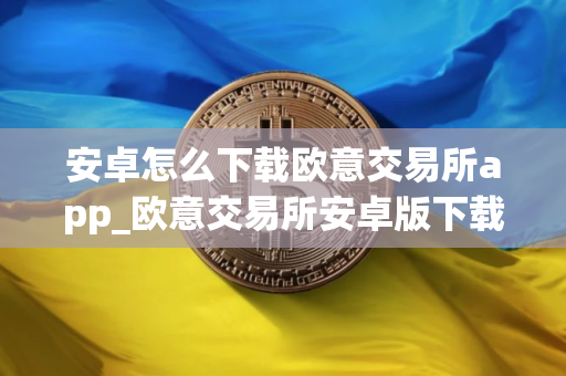 安卓怎么下载欧意交易所app_欧意交易所安卓版下载指南