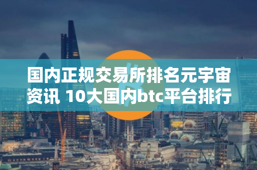 国内正规交易所排名元宇宙资讯 10大国内btc平台排行