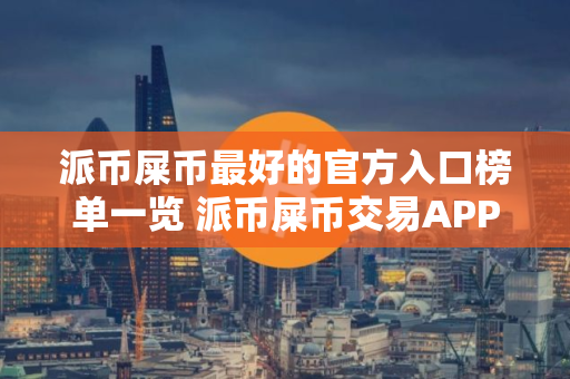 派币屎币最好的官方入口榜单一览 派币屎币交易APP稳定靠谱排名第一