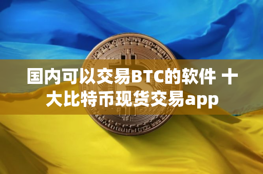 国内可以交易BTC的软件 十大比特币现货交易app
