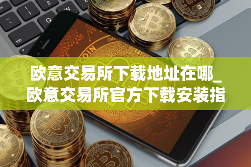 欧意交易所下载地址在哪_欧意交易所官方下载安装指南（最新）