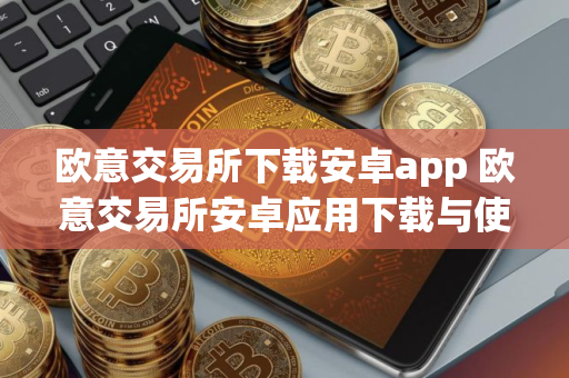 欧意交易所下载安卓app 欧意交易所安卓应用下载与使用指南