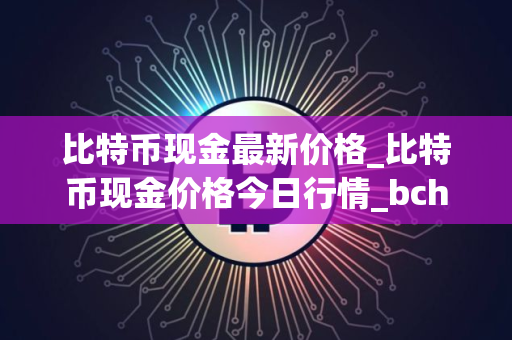 比特币现金最新价格_比特币现金价格今日行情_bch币实时价格