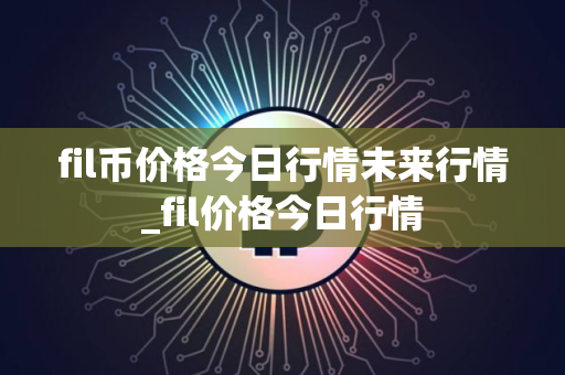 fil币价格今日行情未来行情_fil价格今日行情