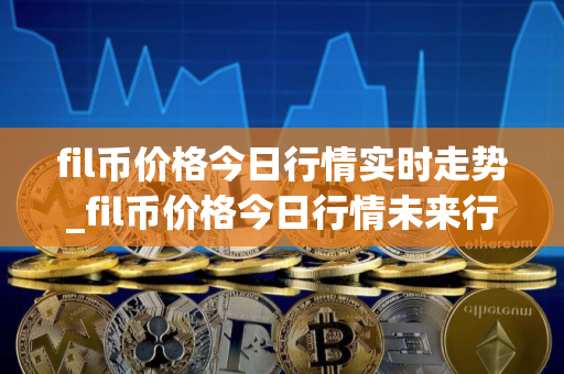 fil币价格今日行情实时走势_fil币价格今日行情未来行情