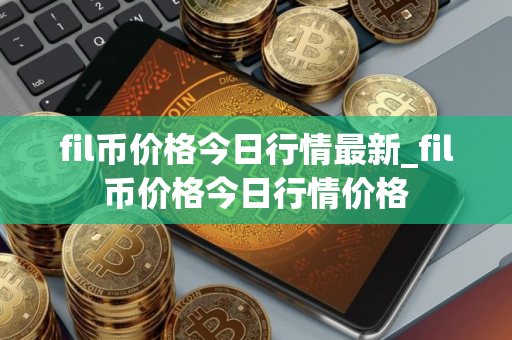 fil币价格今日行情最新_fil币价格今日行情价格