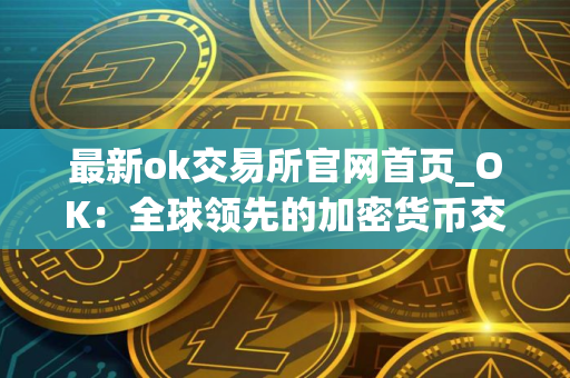 最新ok交易所官网首页_OK：全球领先的加密货币交易平台