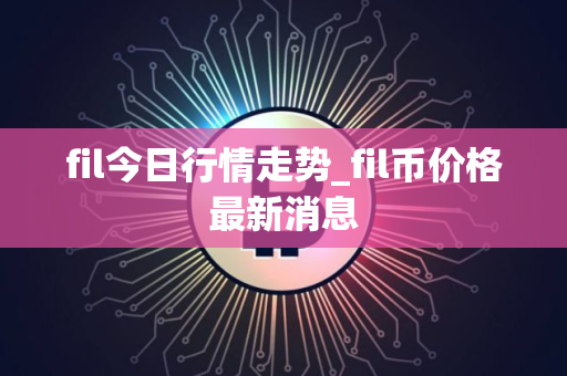 fil今日行情走势_fil币价格最新消息