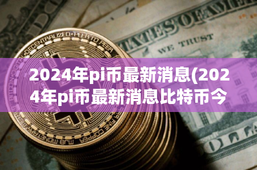 2024年pi币最新消息(2024年pi币最新消息比特币今日价格)