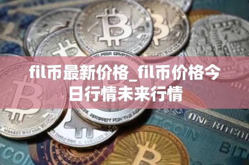 fil币最新价格_fil币价格今日行情未来行情