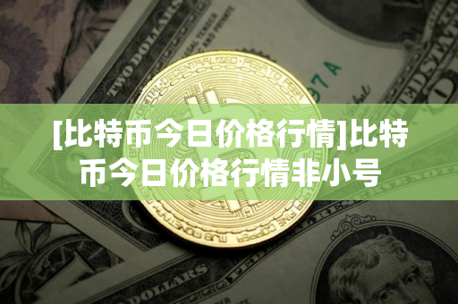 [比特币今日价格行情]比特币今日价格行情非小号