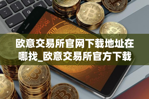 欧意交易所官网下载地址在哪找_欧意交易所官方下载入口
