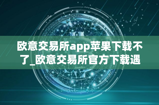 欧意交易所app苹果下载不了_欧意交易所官方下载遇到困难