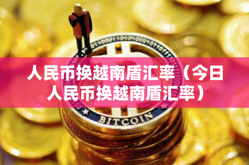 人民币换越南盾汇率（今日人民币换越南盾汇率）
