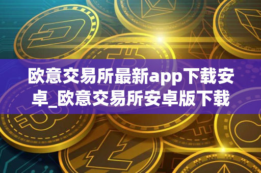 欧意交易所最新app下载安卓_欧意交易所安卓版下载指南
