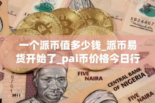 一个派币值多少钱_派币易货开始了_pai币价格今日行情K线