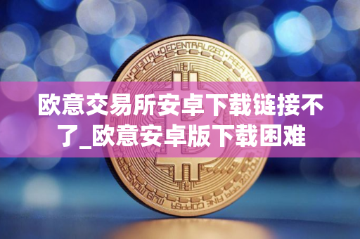 欧意交易所安卓下载链接不了_欧意安卓版下载困难
