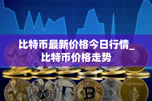 比特币最新价格今日行情_比特币价格走势