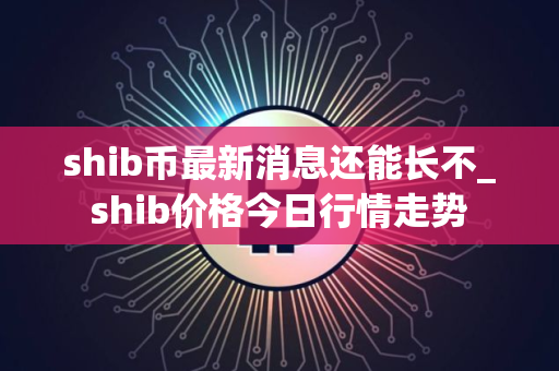 shib币最新消息还能长不_shib价格今日行情走势