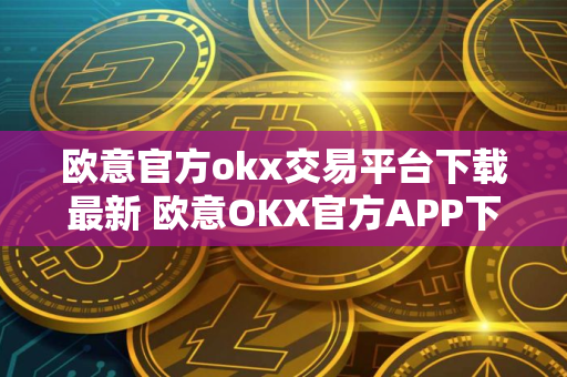 欧意官方okx交易平台下载最新 欧意OKX官方APP下载：安全可靠，交易更便捷