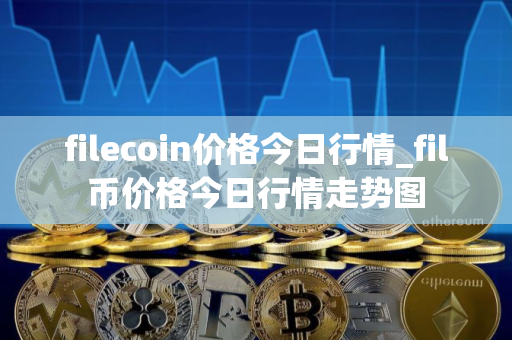 filecoin价格今日行情_fil币价格今日行情走势图