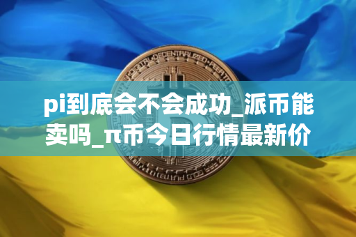 pi到底会不会成功_派币能卖吗_π币今日行情最新价格