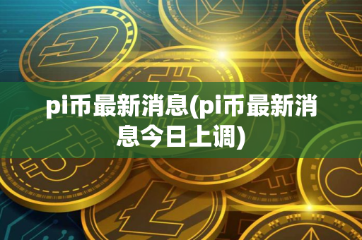 pi币最新消息(pi币最新消息今日上调)