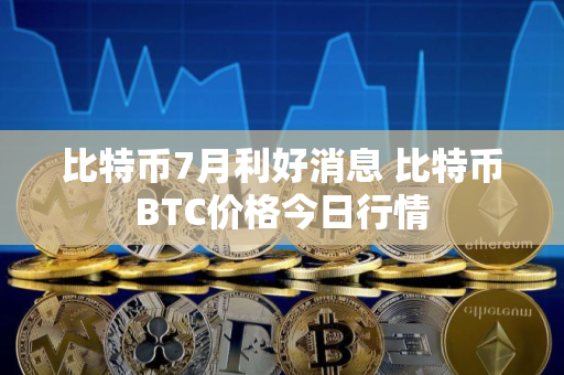 比特币7月利好消息 比特币BTC价格今日行情