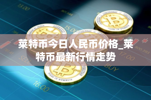 莱特币今日人民币价格_莱特币最新行情走势