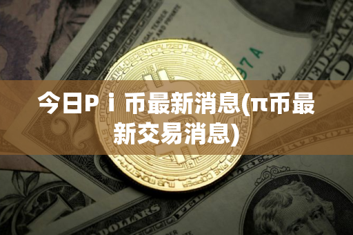 今日Pⅰ币最新消息(π币最新交易消息)