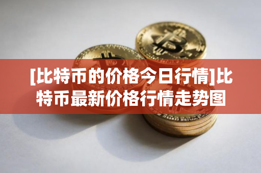 [比特币的价格今日行情]比特币最新价格行情走势图