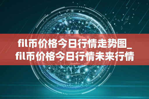 fil币价格今日行情走势图_fil币价格今日行情未来行情