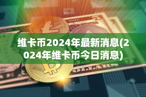 维卡币2024年最新消息(2024年维卡币今日消息)