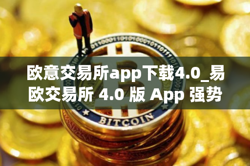 欧意交易所app下载4.0_易欧交易所 4.0 版 App 强势降临