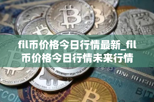 fil币价格今日行情最新_fil币价格今日行情未来行情