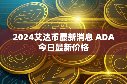 2024艾达币最新消息 ADA今日最新价格