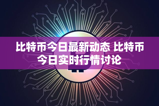 比特币今日最新动态 比特币今日实时行情讨论