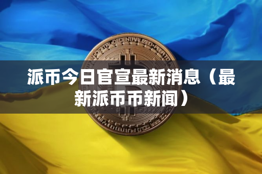 派币今日官宣最新消息（最新派币币新闻）