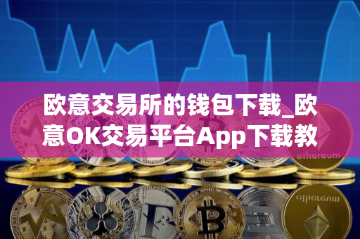 欧意交易所的钱包下载_欧意OK交易平台App下载教程