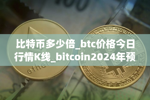 比特币多少倍_btc价格今日行情K线_bitcoin2024年预测什么价格
