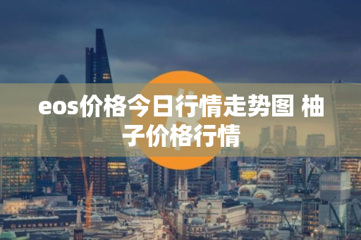 eos价格今日行情走势图 柚子价格行情 eos价格今日行情走势图 柚子价格行情
