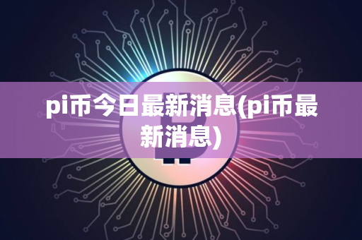pi币今日最新消息(pi币最新消息)