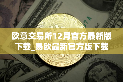 欧意交易所12月官方最新版下载_易欧最新官方版下载（12月版）