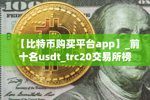 【比特币购买平台app】_前十名usdt_trc20交易所榜单一览