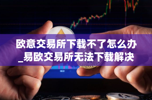 欧意交易所下载不了怎么办_易欧交易所无法下载解决方案