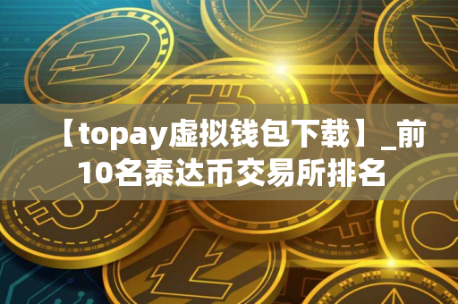 【topay虚拟钱包下载】_前10名泰达币交易所排名