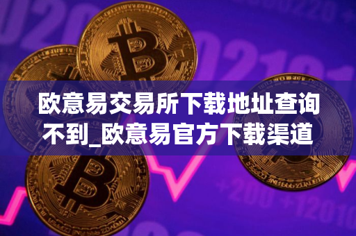 欧意易交易所下载地址查询不到_欧意易官方下载渠道详解