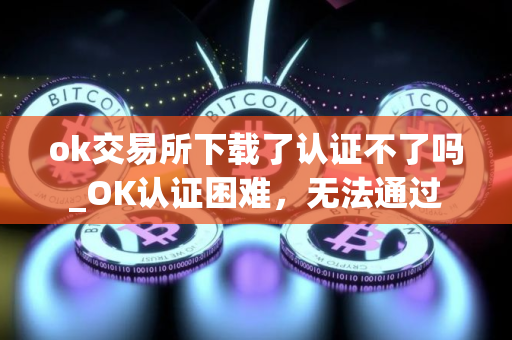ok交易所下载了认证不了吗_OK认证困难，无法通过