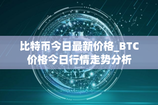 比特币今日最新价格_BTC价格今日行情走势分析